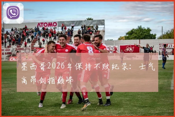 墨西哥2026年保持不败纪录：士气高昂剑指巅峰