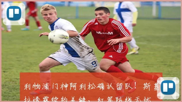 利物浦门神阿利松确认留队！斯基拉透露续约关键，红军防线无忧