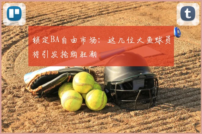 锁定BA自由市场：这几位大鱼球员将引发抢购狂潮