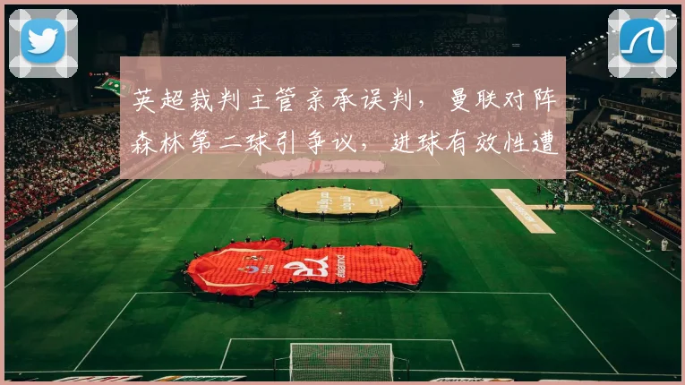 英超裁判主管亲承误判，曼联对阵森林第二球引争议，进球有效性遭官方质疑