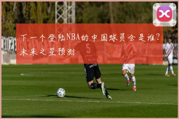 下一个登陆NBA的中国球员会是谁？未来之星预测