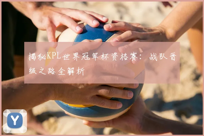 揭秘KPL世界冠军杯资格赛：战队晋级之路全解析