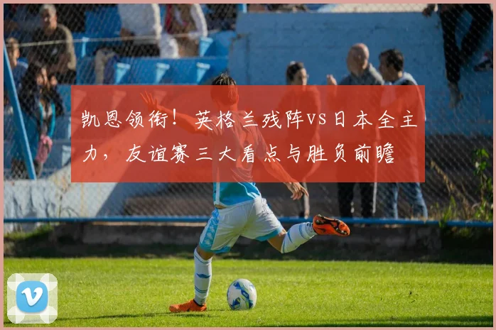 凯恩领衔！英格兰残阵vs日本全主力，友谊赛三大看点与胜负前瞻
