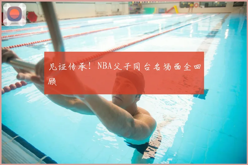见证传承！NBA父子同台名场面全回顾
