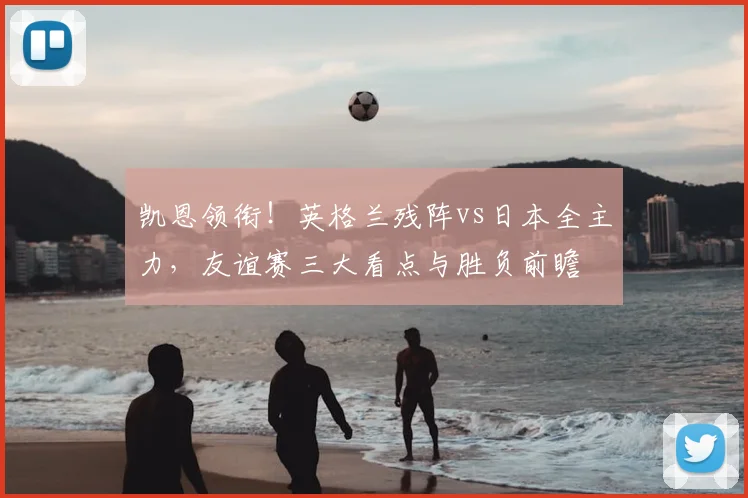 凯恩领衔！英格兰残阵vs日本全主力，友谊赛三大看点与胜负前瞻