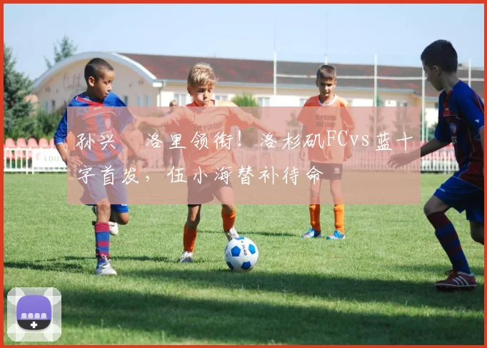 孙兴慜洛里领衔!洛杉矶FCvs蓝十字首发,伍小海替补待命