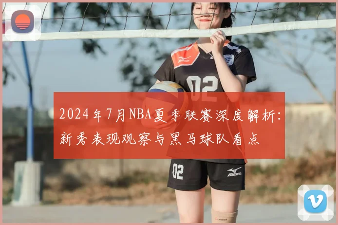 2024年7月NBA夏季联赛深度解析：新秀表现观察与黑马球队看点