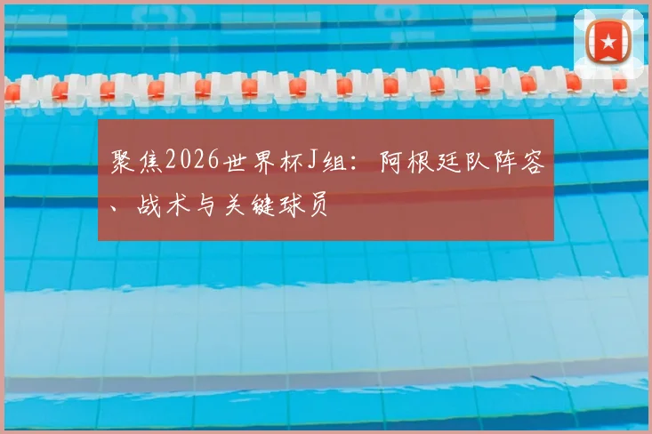 聚焦2026世界杯J组：阿根廷队阵容、战术与关键球员