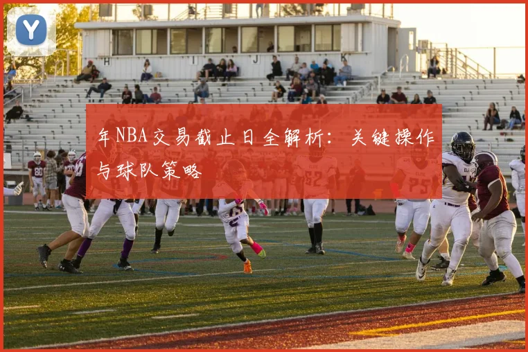 年NBA交易截止日全解析:关键操作与球队策略