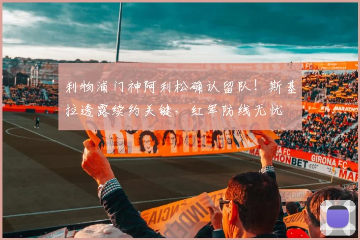 利物浦门神阿利松确认留队！斯基拉透露续约关键，红军防线无忧