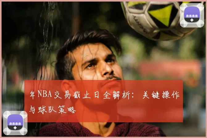 年NBA交易截止日全解析:关键操作与球队策略