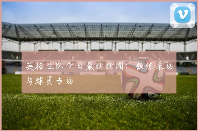 英格兰队今日最新新闻：教练采访与球员专访