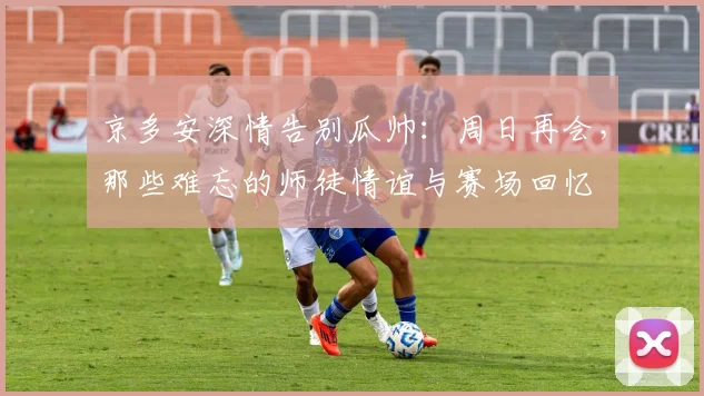 京多安深情告别瓜帅:周日再会,那些难忘的师徒情谊与赛场回忆