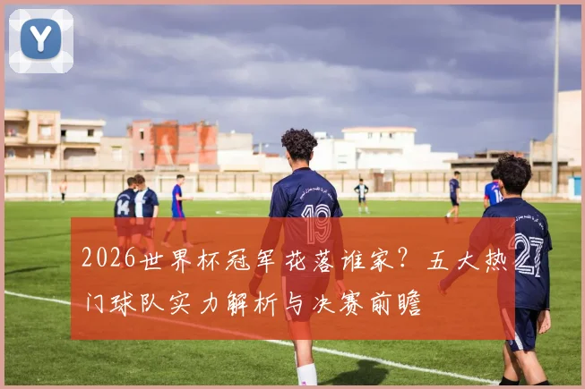 2026世界杯冠军花落谁家?五大热门球队实力解析与决赛前瞻